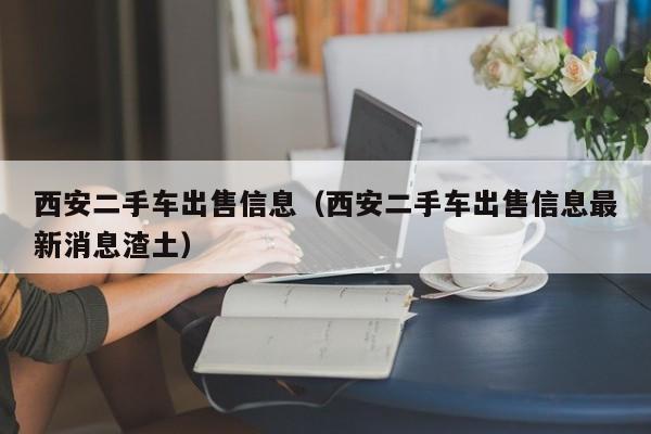 西安二手车出售信息（西安二手车出售信息最新消息渣土）