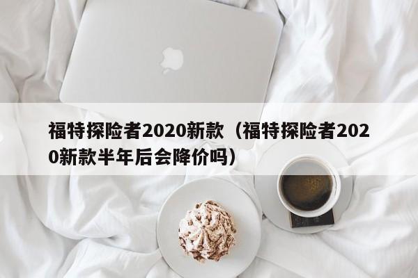 福特探险者2020新款（福特探险者2020新款半年后会降价吗）