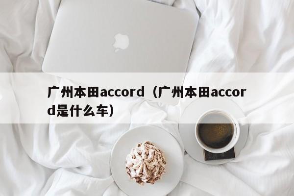 广州本田accord（广州本田accord是什么车）