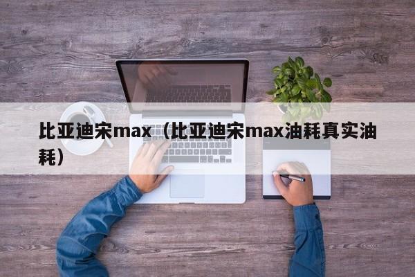 比亚迪宋max（比亚迪宋max油耗真实油耗）