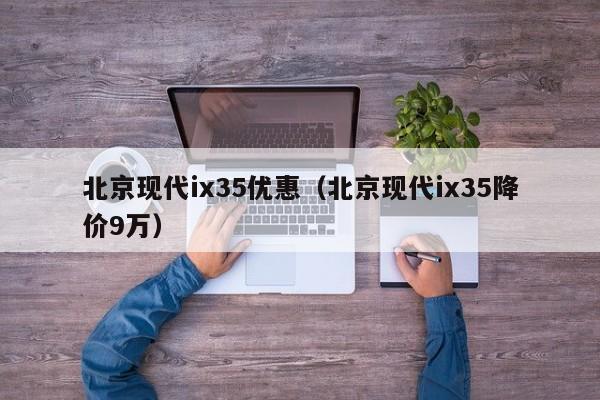 北京现代ix35优惠（北京现代ix35降价9万）