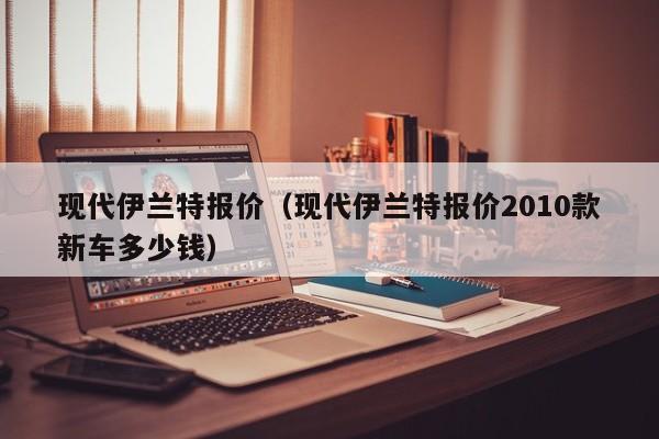 现代伊兰特报价（现代伊兰特报价2010款新车多少钱）