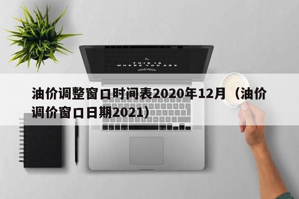 油价调整窗口时间表2020年12月（油价调价窗口日期2021）