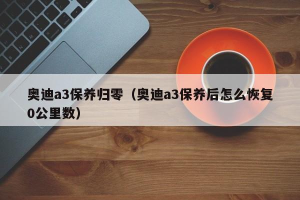 奥迪a3保养归零（奥迪a3保养后怎么恢复0公里数）