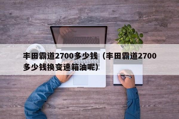 丰田霸道2700多少钱（丰田霸道2700多少钱换变速箱油呢）