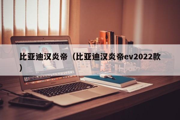 比亚迪汉炎帝（比亚迪汉炎帝ev2022款）