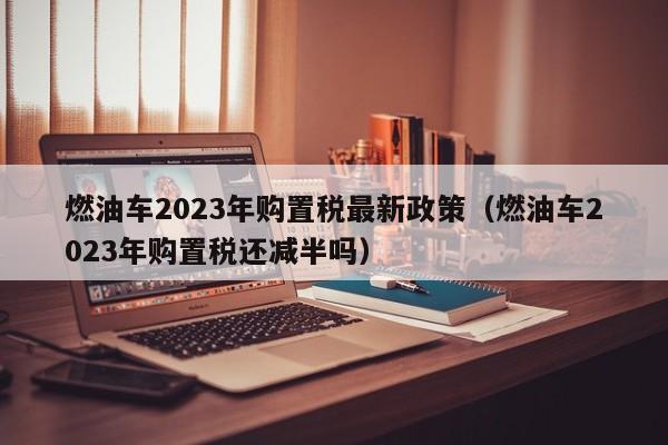 燃油车2023年购置税最新政策（燃油车2023年购置税还减半吗）