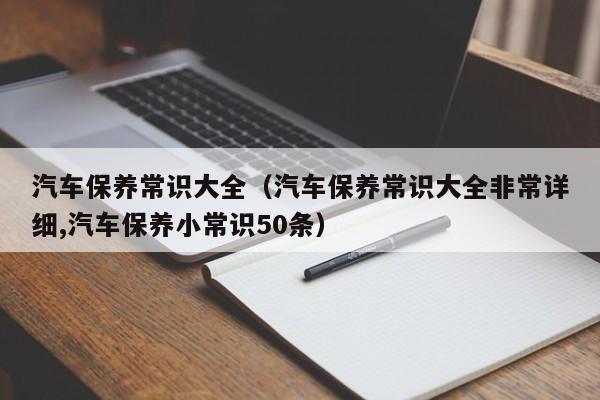 汽车保养常识大全（汽车保养常识大全非常详细,汽车保养小常识50条）