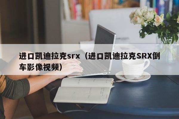 进口凯迪拉克srx（进口凯迪拉克SRX倒车影像视频）