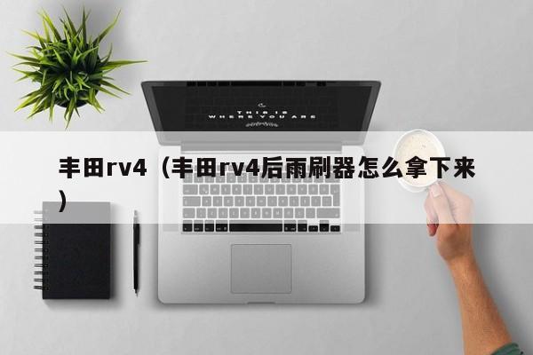 丰田rv4（丰田rv4后雨刷器怎么拿下来）