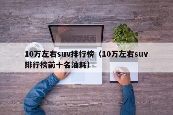 10万左右suv排行榜（10万左右suv排行榜前十名油耗）