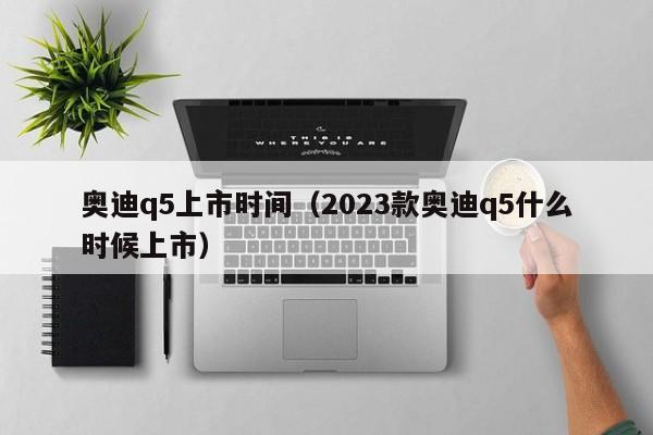 奥迪q5上市时间（2023款奥迪q5什么时候上市）