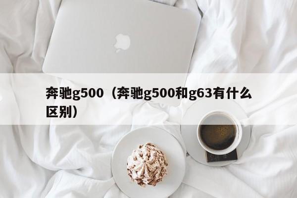 奔驰g500（奔驰g500和g63有什么区别）