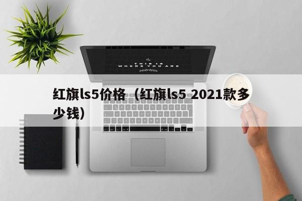 红旗ls5价格（红旗ls5 2021款多少钱）