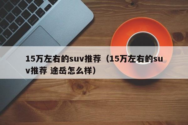 15万左右的suv推荐（15万左右的suv推荐 途岳怎么样）