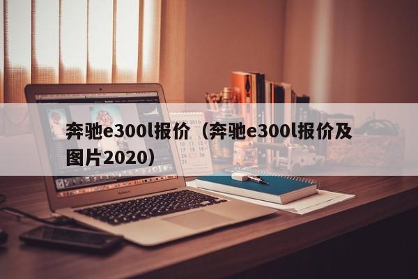 奔驰e300l报价（奔驰e300l报价及图片2020）