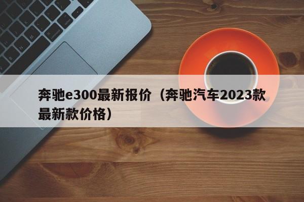 奔驰e300最新报价（奔驰汽车2023款最新款价格）