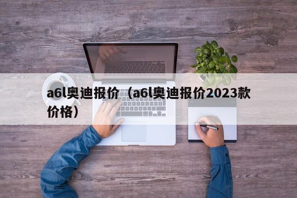 a6l奥迪报价（a6l奥迪报价2023款价格）