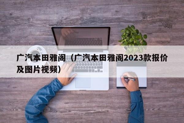 广汽本田雅阁（广汽本田雅阁2023款报价及图片视频）