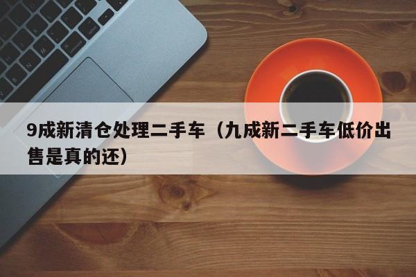 9成新清仓处理二手车（九成新二手车低价出售是真的还）