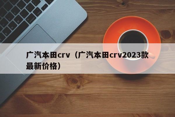 广汽本田crv（广汽本田crv2023款最新价格）