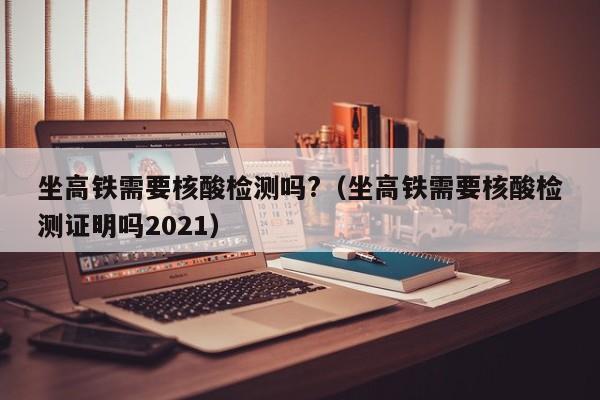 坐高铁需要核酸检测吗?（坐高铁需要核酸检测证明吗2021）