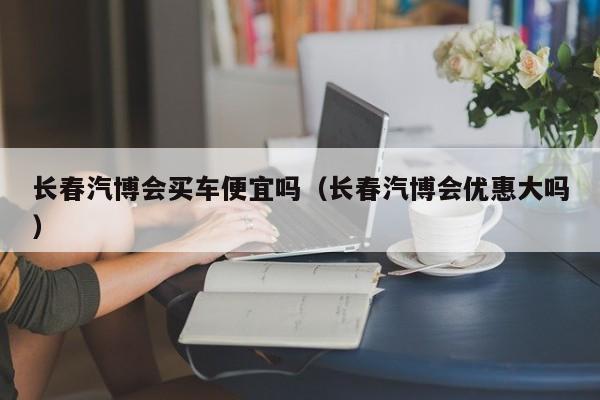 长春汽博会买车便宜吗（长春汽博会优惠大吗）