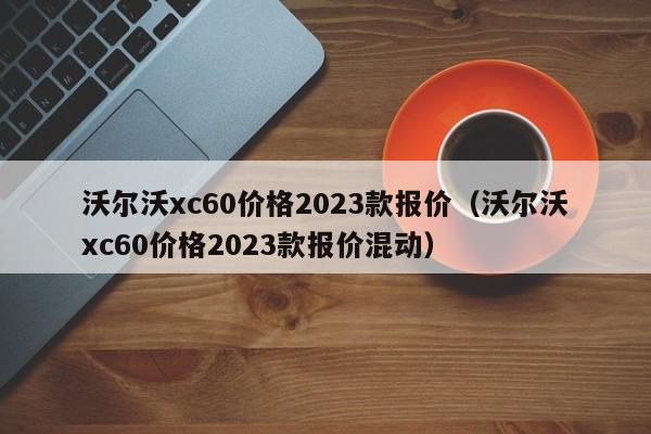 沃尔沃xc60价格2023款报价（沃尔沃xc60价格2023款报价混动）