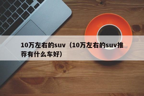 10万左右的suv（10万左右的suv推荐有什么车好）