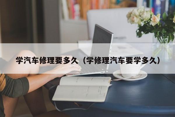 学汽车修理要多久（学修理汽车要学多久）