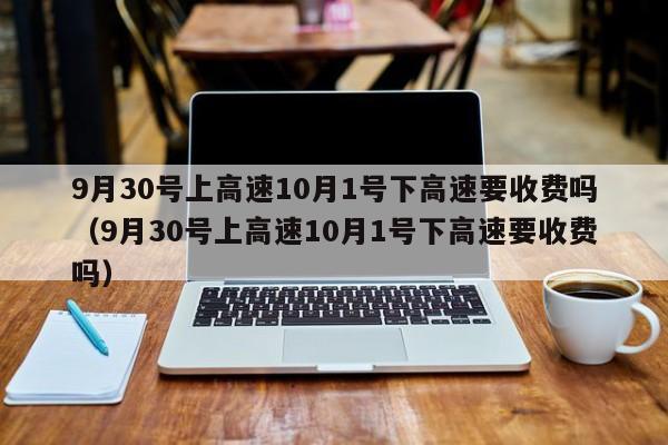 9月30号上高速10月1号下高速要收费吗（9月30号上高速10月1号下高速要收费吗）