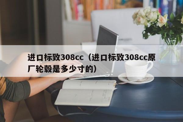 进口标致308cc（进口标致308cc原厂轮毂是多少寸的）