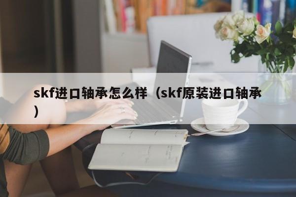 skf进口轴承怎么样（skf原装进口轴承）