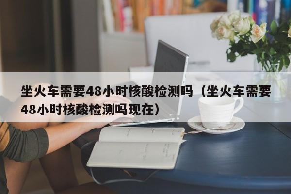 坐火车需要48小时核酸检测吗（坐火车需要48小时核酸检测吗现在）