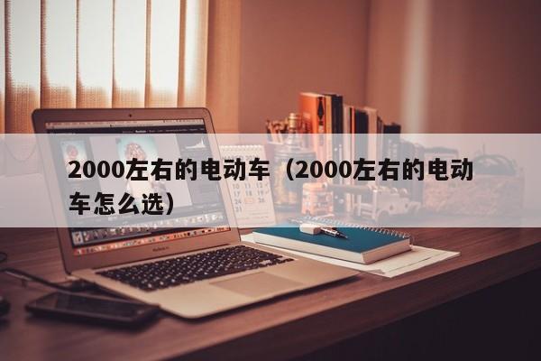 2000左右的电动车（2000左右的电动车怎么选）