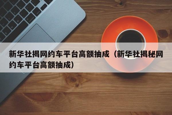 新华社揭网约车平台高额抽成（新华社揭秘网约车平台高额抽成）