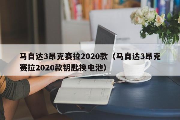 马自达3昂克赛拉2020款（马自达3昂克赛拉2020款钥匙换电池）