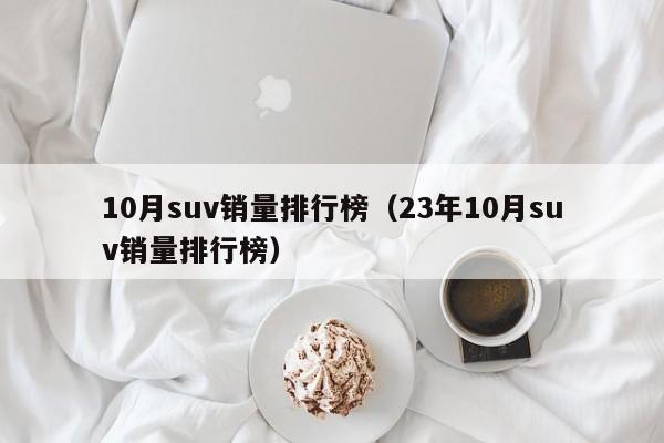 10月suv销量排行榜（23年10月suv销量排行榜）