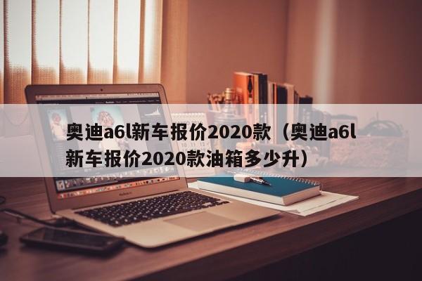 奥迪a6l新车报价2020款（奥迪a6l新车报价2020款油箱多少升）