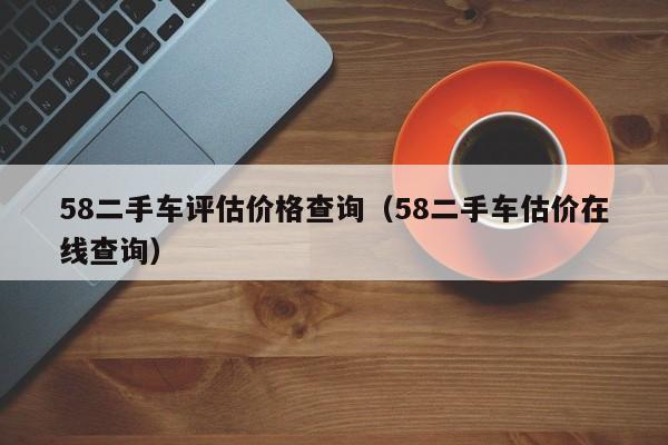 58二手车评估价格查询（58二手车估价在线查询）