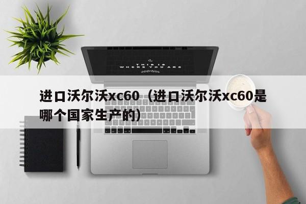 进口沃尔沃xc60（进口沃尔沃xc60是哪个国家生产的）