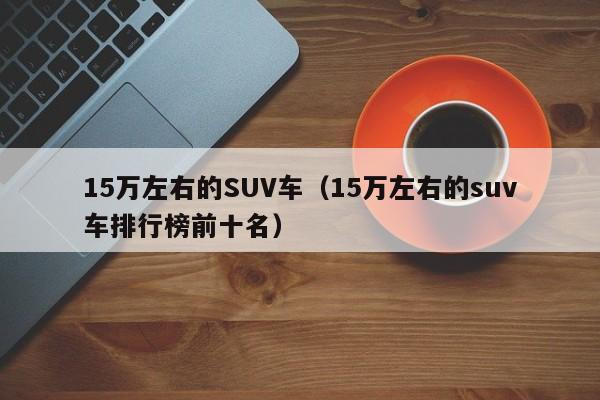 15万左右的SUV车（15万左右的suv车排行榜前十名）