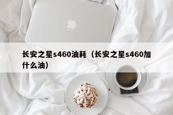 长安之星s460油耗（长安之星s460加什么油）