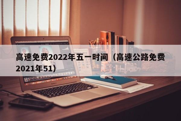 高速免费2022年五一时间（高速公路免费2021年51）