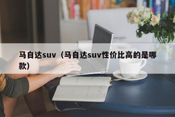 马自达suv（马自达suv性价比高的是哪款）