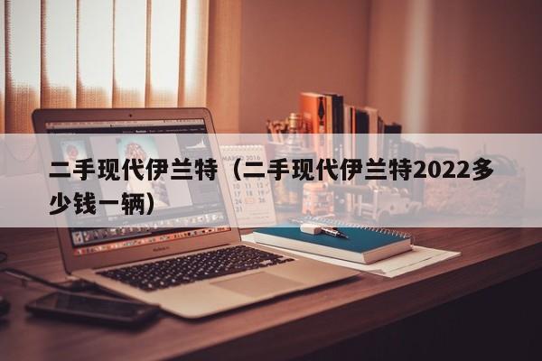 二手现代伊兰特（二手现代伊兰特2022多少钱一辆）