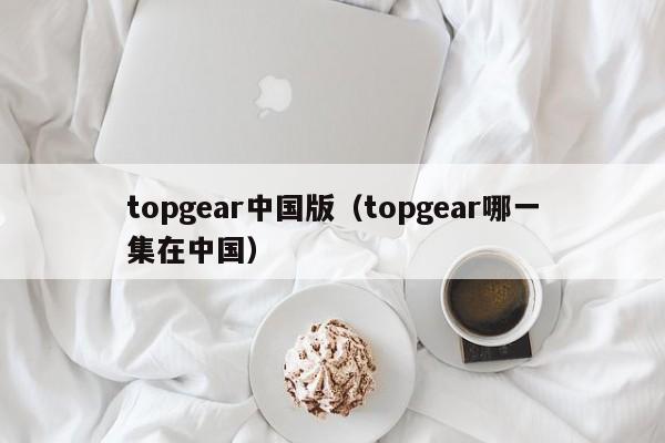 topgear中国版（topgear哪一集在中国）