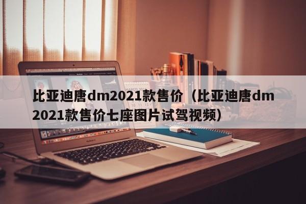 比亚迪唐dm2021款售价（比亚迪唐dm2021款售价七座图片试驾视频）