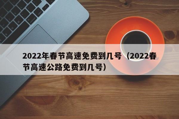 2022年春节高速免费到几号（2022春节高速公路免费到几号）