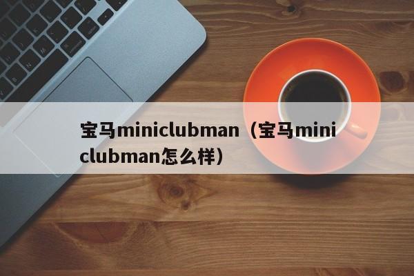 宝马miniclubman（宝马miniclubman怎么样）